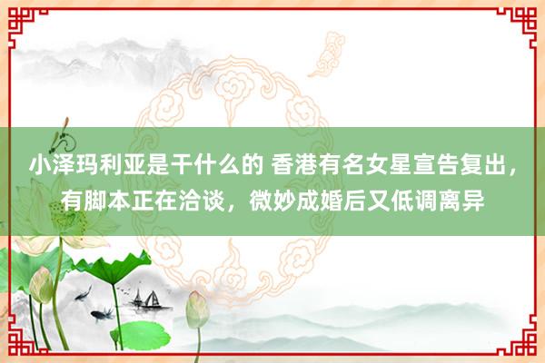 小泽玛利亚是干什么的 香港有名女星宣告复出，有脚本正在洽谈，微妙成婚后又低调离异