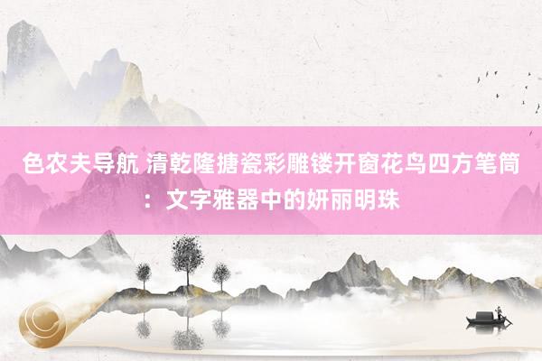 色农夫导航 清乾隆搪瓷彩雕镂开窗花鸟四方笔筒：文字雅器中的妍丽明珠