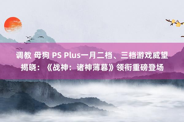 调教 母狗 PS Plus一月二档、三档游戏威望揭晓：《战神：诸神薄暮》领衔重磅登场