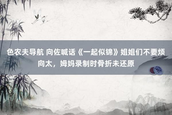 色农夫导航 向佐喊话《一起似锦》姐姐们不要烦向太，姆妈录制时骨折未还原