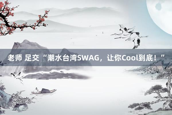 老师 足交 “潮水台湾SWAG，让你Cool到底！”