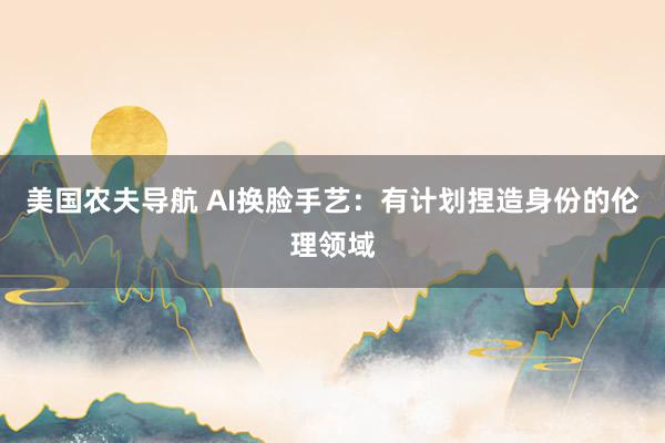 美国农夫导航 AI换脸手艺：有计划捏造身份的伦理领域