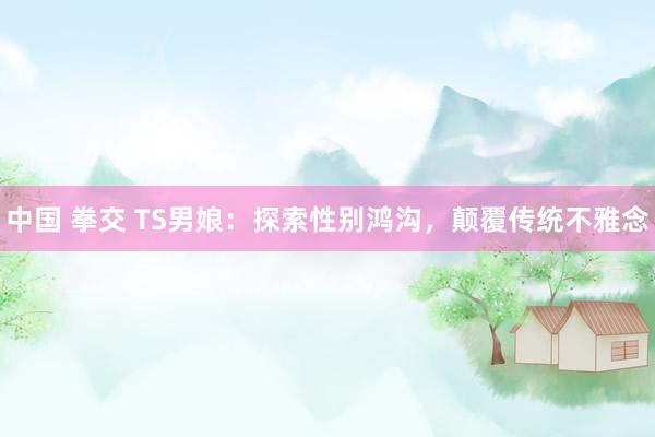 中国 拳交 TS男娘：探索性别鸿沟，颠覆传统不雅念