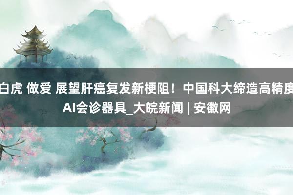 白虎 做爱 展望肝癌复发新梗阻！中国科大缔造高精度AI会诊器具_大皖新闻 | 安徽网