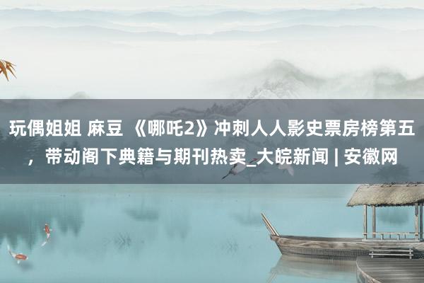 玩偶姐姐 麻豆 《哪吒2》冲刺人人影史票房榜第五，带动阁下典籍与期刊热卖_大皖新闻 | 安徽网