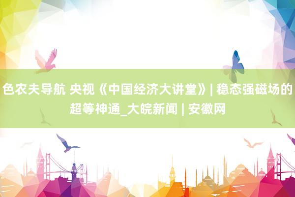 色农夫导航 央视《中国经济大讲堂》| 稳态强磁场的超等神通_大皖新闻 | 安徽网