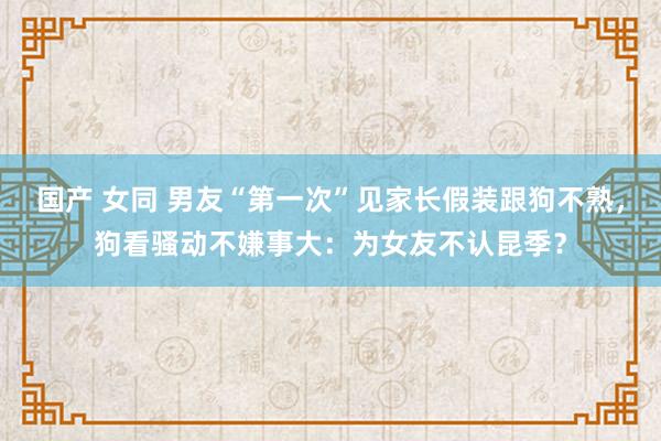 国产 女同 男友“第一次”见家长假装跟狗不熟，狗看骚动不嫌事大：为女友不认昆季？