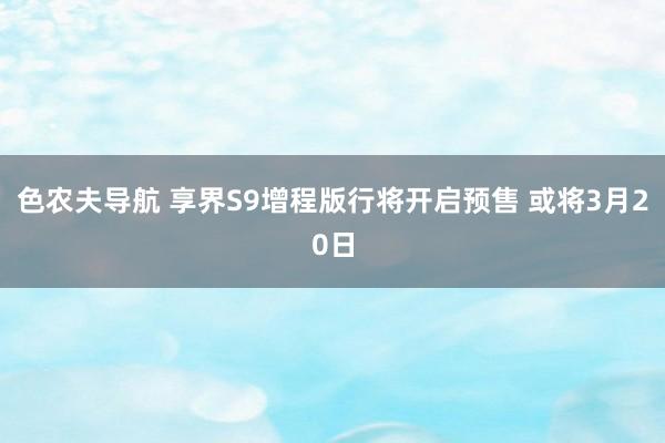 色农夫导航 享界S9增程版行将开启预售 或将3月20日