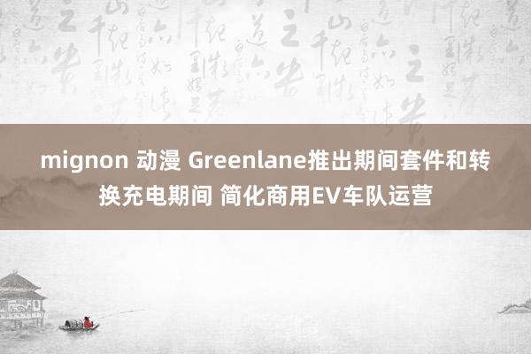 mignon 动漫 Greenlane推出期间套件和转换充电期间 简化商用EV车队运营