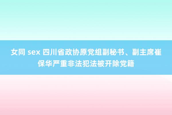 女同 sex 四川省政协原党组副秘书、副主席崔保华严重非法犯法被开除党籍