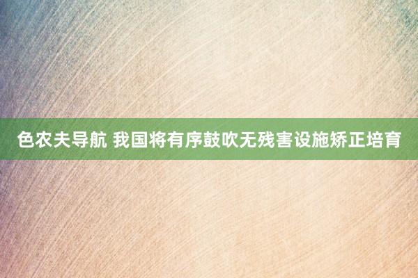 色农夫导航 我国将有序鼓吹无残害设施矫正培育