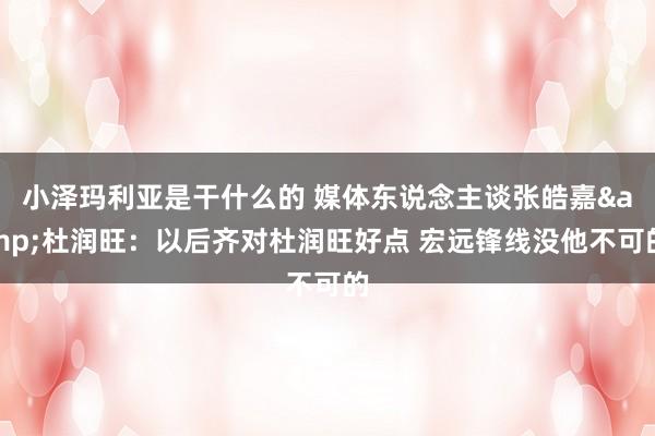 小泽玛利亚是干什么的 媒体东说念主谈张皓嘉&杜润旺：以后齐对杜润旺好点 宏远锋线没他不可的