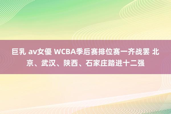 巨乳 av女優 WCBA季后赛排位赛一齐战罢 北京、武汉、陕西、石家庄踏进十二强