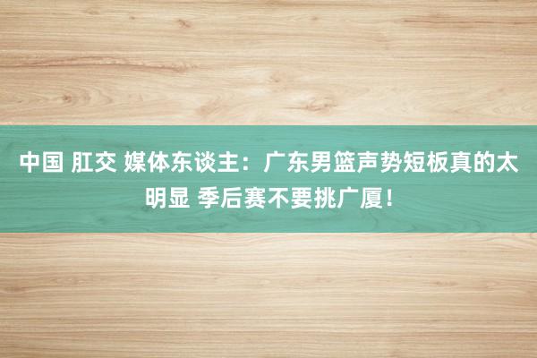 中国 肛交 媒体东谈主：广东男篮声势短板真的太明显 季后赛不要挑广厦！
