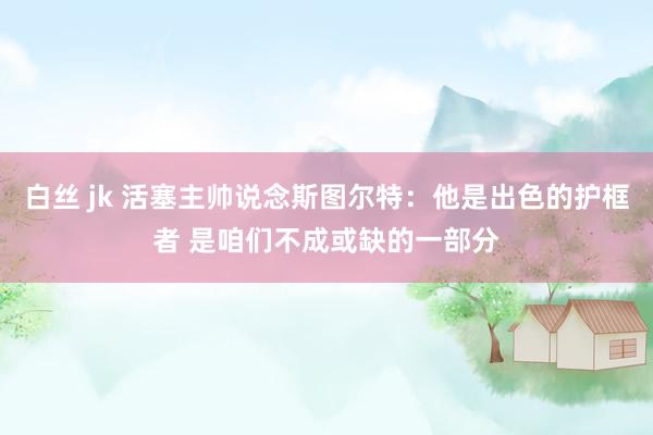 白丝 jk 活塞主帅说念斯图尔特：他是出色的护框者 是咱们不成或缺的一部分