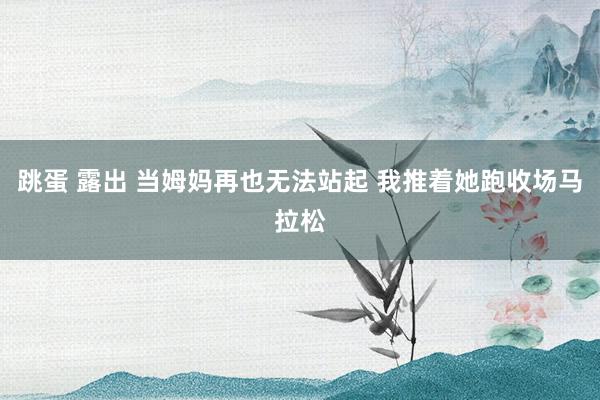 跳蛋 露出 当姆妈再也无法站起 我推着她跑收场马拉松