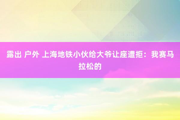 露出 户外 上海地铁小伙给大爷让座遭拒：我赛马拉松的