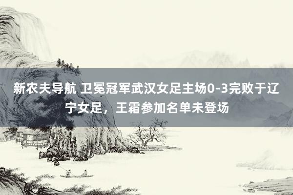 新农夫导航 卫冕冠军武汉女足主场0-3完败于辽宁女足，王霜参加名单未登场