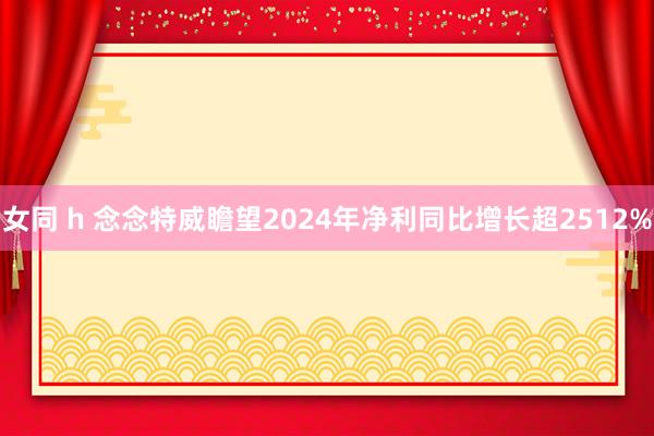 女同 h 念念特威瞻望2024年净利同比增长超2512%