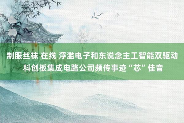 制服丝袜 在线 浮滥电子和东说念主工智能双驱动 科创板集成电路公司频传事迹“芯”佳音