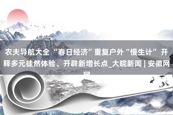 农夫导航大全 “春日经济”重复户外“慢生计” 开释多元徒然体验、开辟新增长点_大皖新闻 | 安徽网