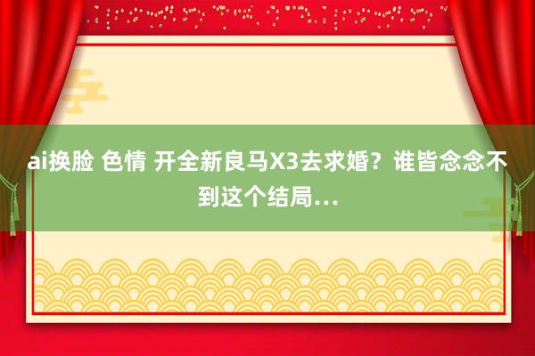ai换脸 色情 开全新良马X3去求婚？谁皆念念不到这个结局…