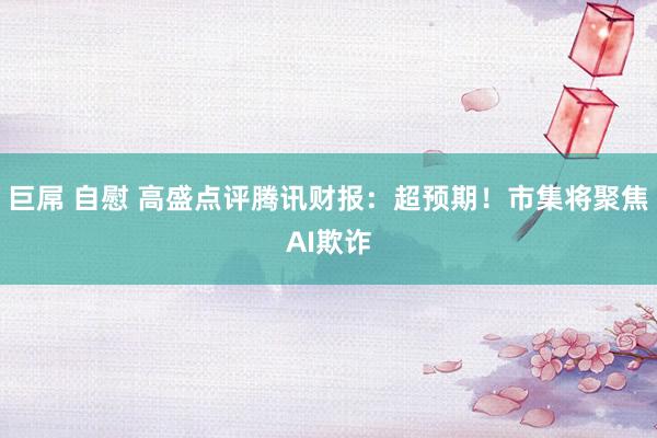 巨屌 自慰 高盛点评腾讯财报：超预期！市集将聚焦AI欺诈
