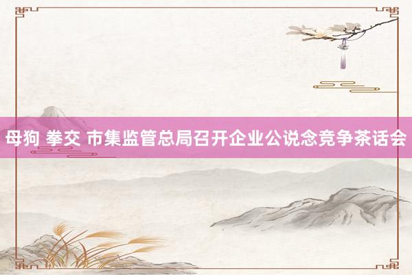 母狗 拳交 市集监管总局召开企业公说念竞争茶话会