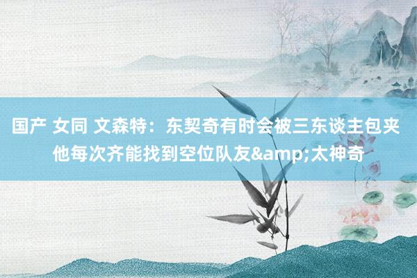 国产 女同 文森特：东契奇有时会被三东谈主包夹 他每次齐能找到空位队友&太神奇