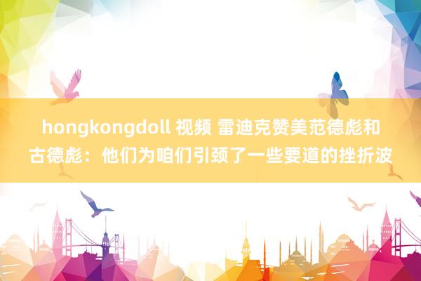 hongkongdoll 视频 雷迪克赞美范德彪和古德彪：他们为咱们引颈了一些要道的挫折波