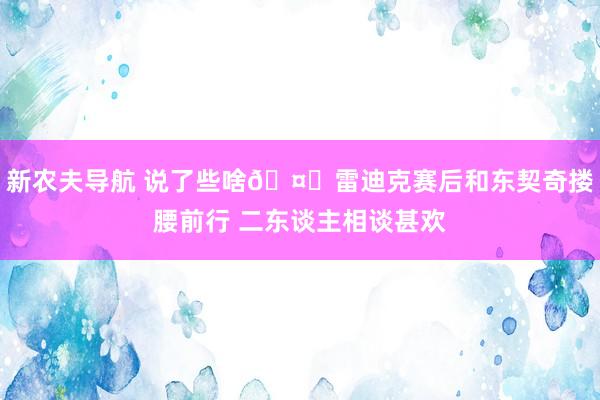 新农夫导航 说了些啥🤔雷迪克赛后和东契奇搂腰前行 二东谈主相谈甚欢
