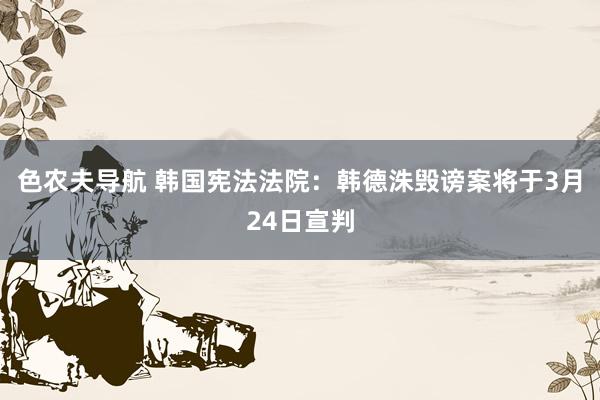 色农夫导航 韩国宪法法院：韩德洙毁谤案将于3月24日宣判