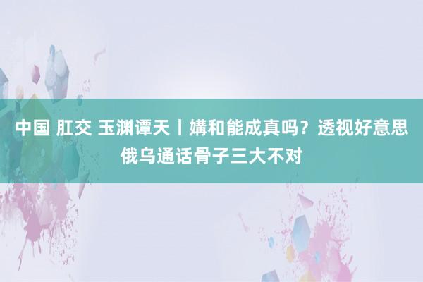 中国 肛交 玉渊谭天丨媾和能成真吗？透视好意思俄乌通话骨子三大不对