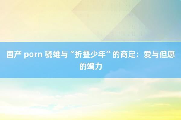 国产 porn 骁雄与“折叠少年”的商定：爱与但愿的竭力
