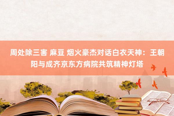 周处除三害 麻豆 烟火豪杰对话白衣天神：王朝阳与成齐京东方病院共筑精神灯塔