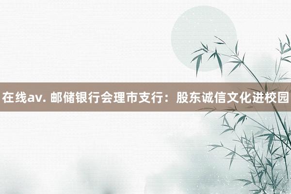 在线av. 邮储银行会理市支行：股东诚信文化进校园