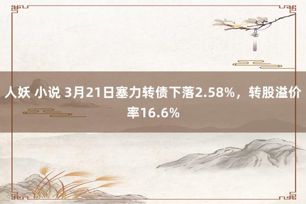 人妖 小说 3月21日塞力转债下落2.58%，转股溢价率16.6%