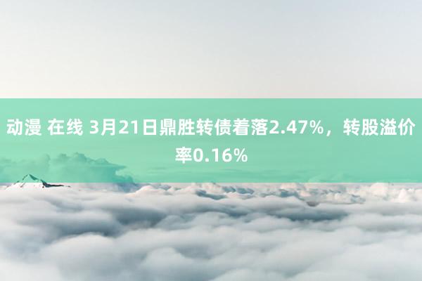 动漫 在线 3月21日鼎胜转债着落2.47%，转股溢价率0.16%
