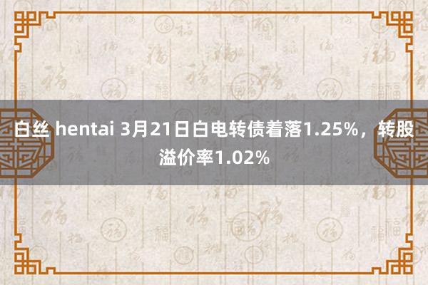 白丝 hentai 3月21日白电转债着落1.25%，转股溢价率1.02%