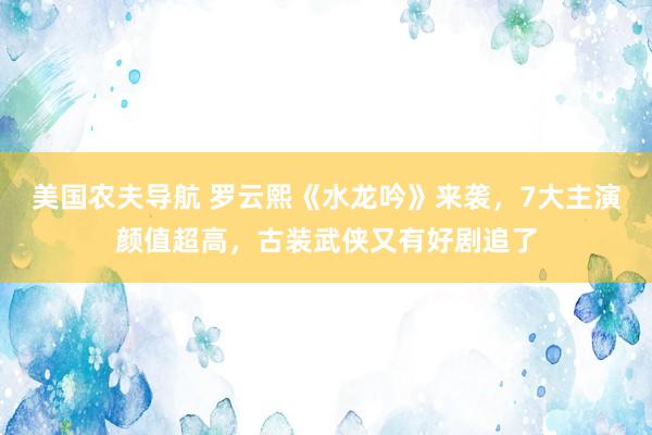 美国农夫导航 罗云熙《水龙吟》来袭，7大主演颜值超高，古装武侠又有好剧追了