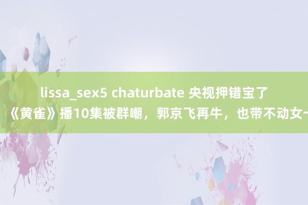 lissa_sex5 chaturbate 央视押错宝了！《黄雀》播10集被群嘲，郭京飞再牛，也带不动女一