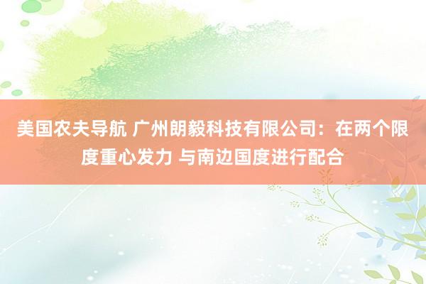 美国农夫导航 广州朗毅科技有限公司：在两个限度重心发力 与南边国度进行配合