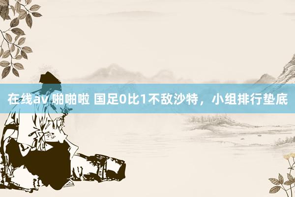 在线av 啪啪啦 国足0比1不敌沙特，小组排行垫底