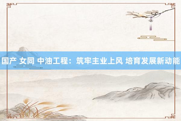 国产 女同 中油工程：筑牢主业上风 培育发展新动能