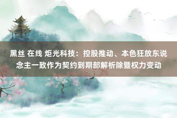 黑丝 在线 炬光科技：控股推动、本色狂放东说念主一致作为契约到期部解析除暨权力变动