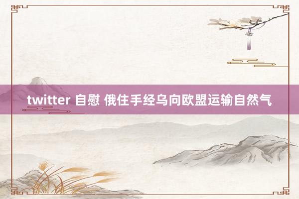 twitter 自慰 俄住手经乌向欧盟运输自然气