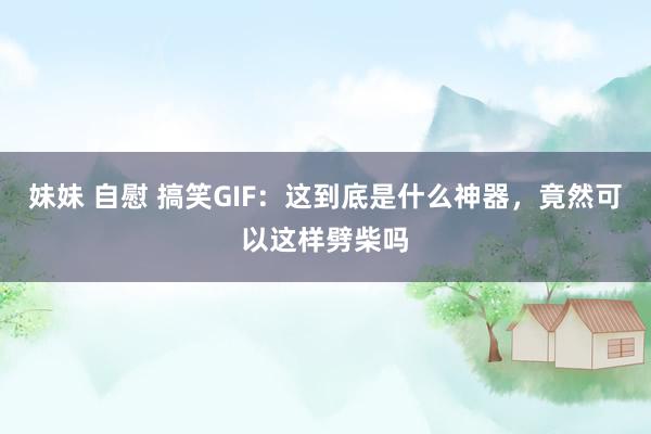 妹妹 自慰 搞笑GIF：这到底是什么神器，竟然可以这样劈柴吗