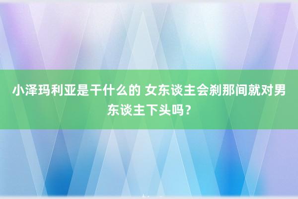 小泽玛利亚是干什么的 女东谈主会刹那间就对男东谈主下头吗？