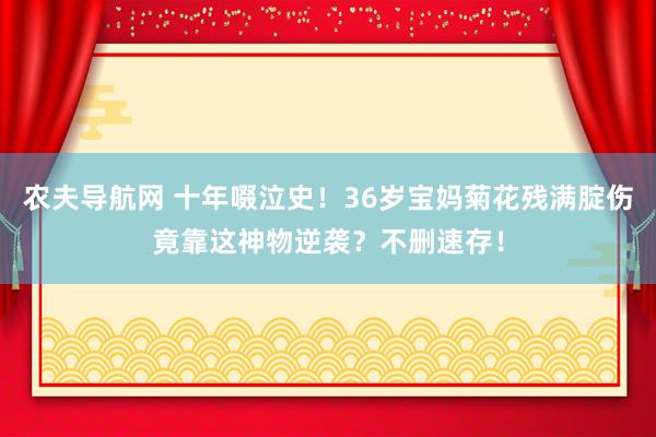 农夫导航网 十年啜泣史！36岁宝妈菊花残满腚伤竟靠这神物逆袭？不删速存！