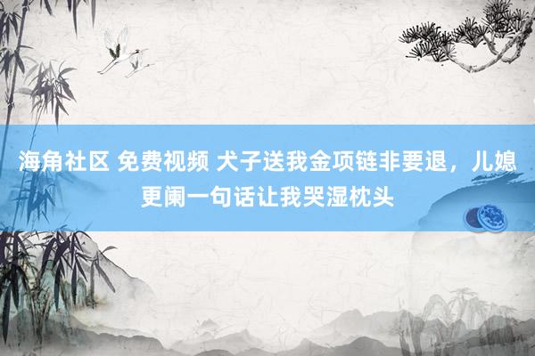 海角社区 免费视频 犬子送我金项链非要退，儿媳更阑一句话让我哭湿枕头